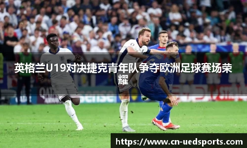 英格兰U19对决捷克青年队争夺欧洲足球赛场荣耀